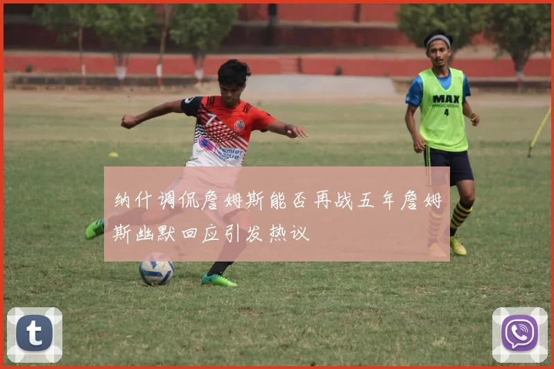 纳什调侃詹姆斯能否再战五年詹姆斯幽默回应引发热议