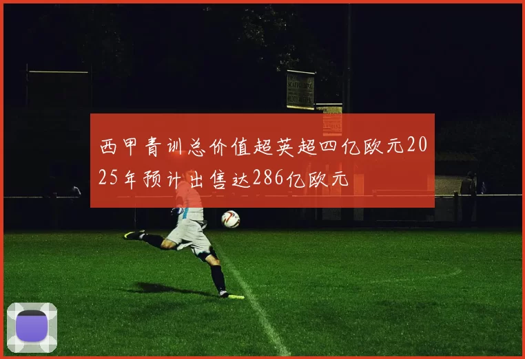 西甲青训总价值超英超四亿欧元2025年预计出售达286亿欧元