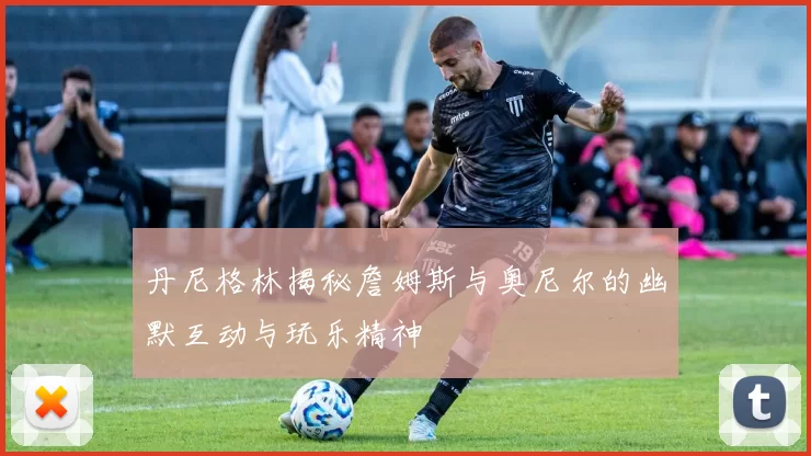 丹尼格林揭秘詹姆斯与奥尼尔的幽默互动与玩乐精神