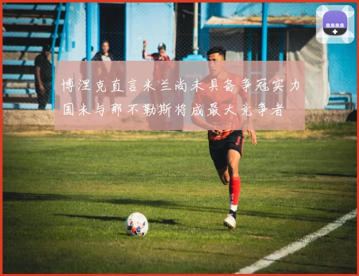 博涅克直言米兰尚未具备争冠实力国米与那不勒斯将成最大竞争者