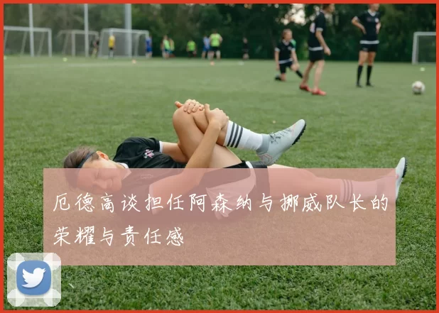厄德高谈担任阿森纳与挪威队长的荣耀与责任感