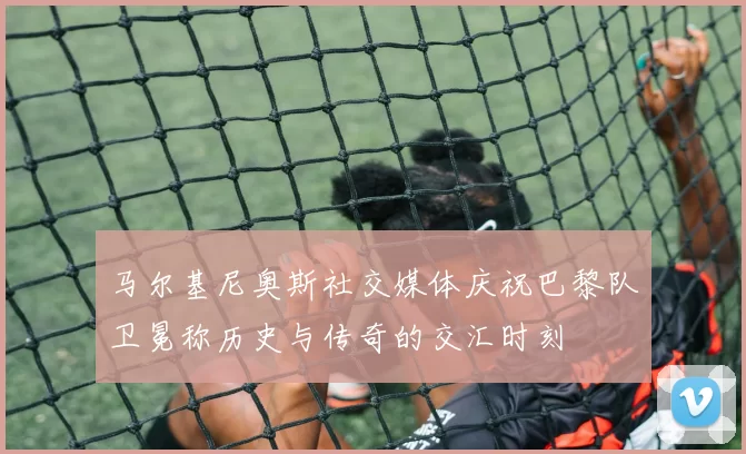 马尔基尼奥斯社交媒体庆祝巴黎队卫冕称历史与传奇的交汇时刻