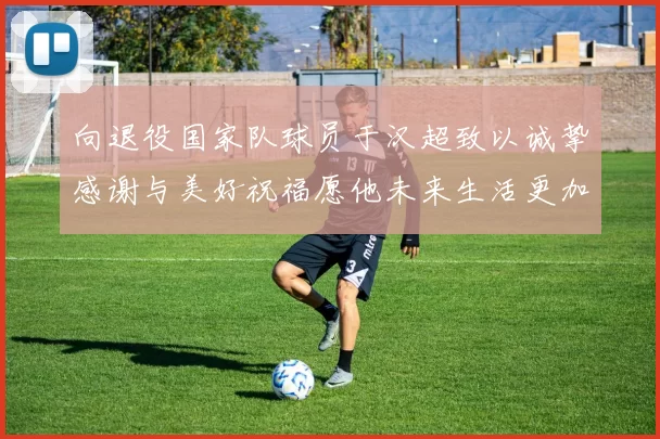 向退役国家队球员于汉超致以诚挚感谢与美好祝福愿他未来生活更加精彩